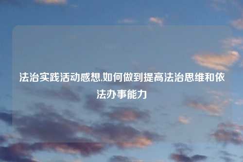 法治实践活动感想,如何做到提高法治思维和依法办事能力