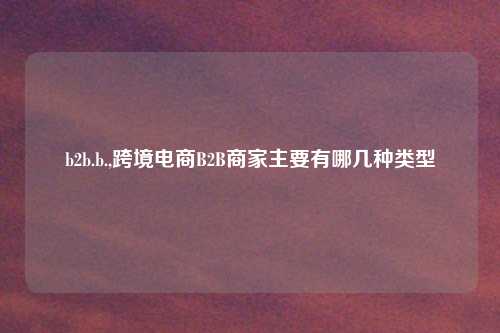 b2b.b.,跨境电商B2B商家主要有哪几种类型