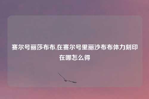 赛尔号丽莎布布,在赛尔号里丽沙布布体力刻印在哪怎么得