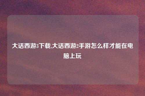 大话西游3下载,大话西游2手游怎么样才能在电脑上玩