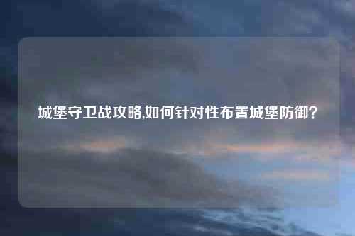 城堡守卫战攻略,如何针对性布置城堡防御？