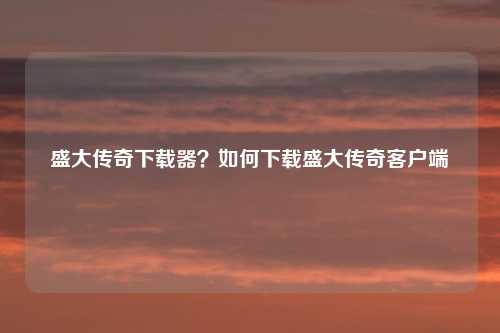 盛大传奇下载器？如何下载盛大传奇客户端