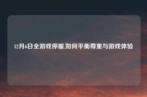 12月6日全游戏停服,如何平衡尊重与游戏体验