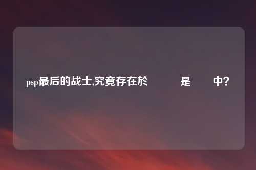 psp最后的战士,究竟存在於遊戲還是現實中?