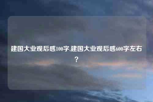 建国大业观后感100字,建国大业观后感600字左右？
