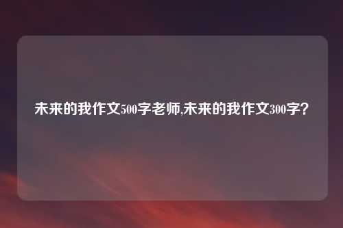 未来的我作文500字老师,未来的我作文300字？