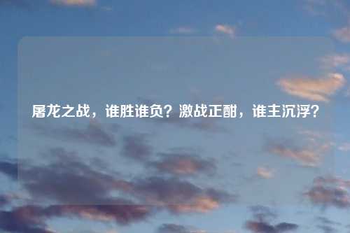 屠龙之战，谁胜谁负？激战正酣，谁主沉浮？