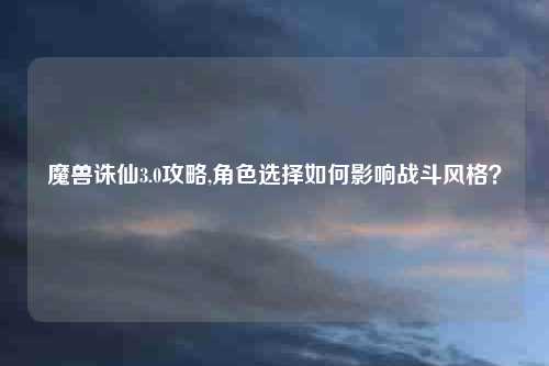 魔兽诛仙3.0攻略,角色选择如何影响战斗风格？