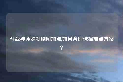 斗战神冰罗刹刷图加点,如何合理选择加点方案？