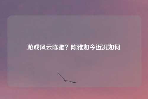 游戏风云陈雅？陈雅如今近况如何