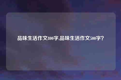 品味生活作文800字,品味生活作文500字？