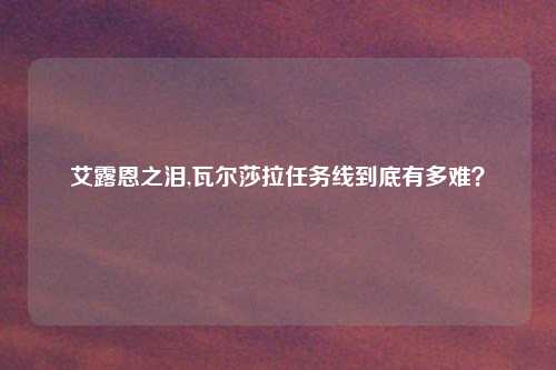 艾露恩之泪,瓦尔莎拉任务线到底有多难？