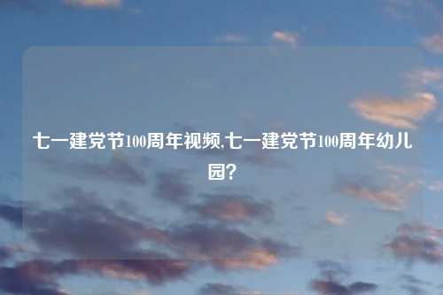 七一建党节100周年视频,七一建党节100周年幼儿园？