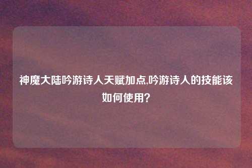 神魔大陆吟游诗人天赋加点,吟游诗人的技能该如何使用？