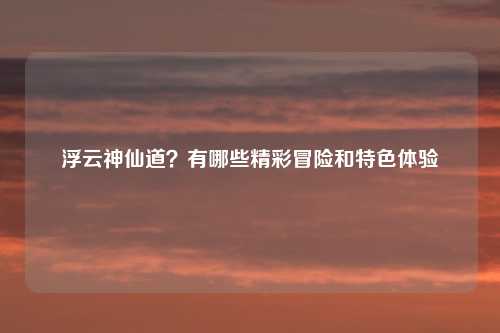 浮云神仙道？有哪些精彩冒险和特色体验