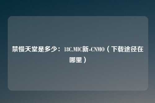 禁慢天堂是多少:18C.MIC新-CNMO(下载途径在哪里)