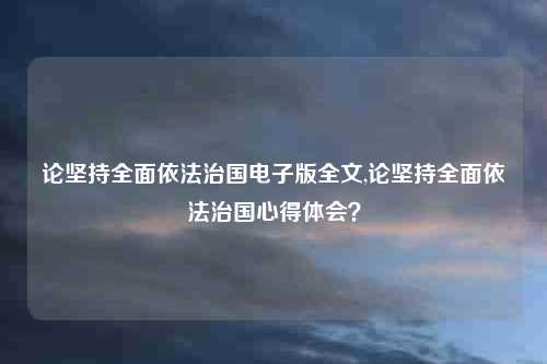 论坚持全面依法治国电子版全文,论坚持全面依法治国心得体会？