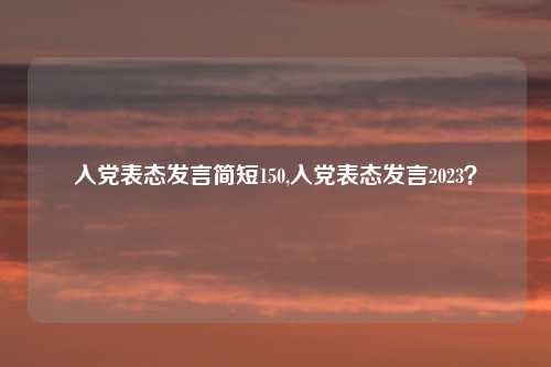 入党表态发言简短150,入党表态发言2023？