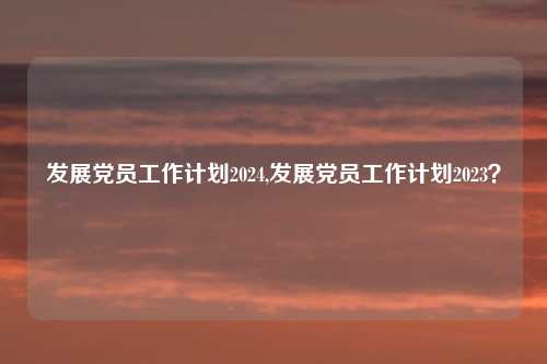 发展党员工作计划2024,发展党员工作计划2023？