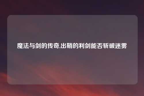 魔法与剑的传奇,出鞘的利剑能否斩破迷雾