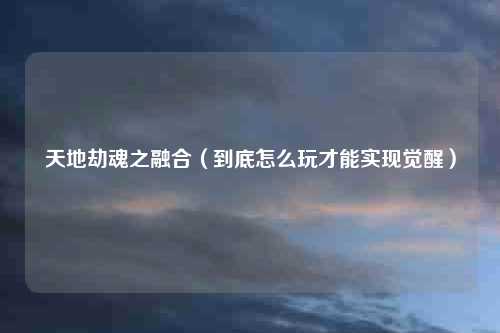天地劫魂之融合（到底怎么玩才能实现觉醒）