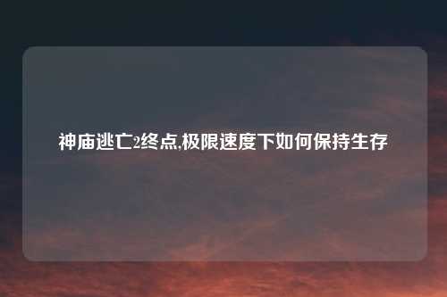 神庙逃亡2终点,极限速度下如何保持生存