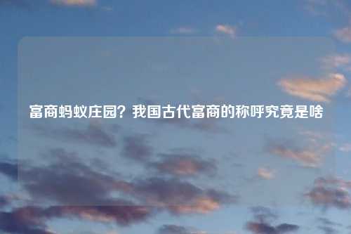 富商蚂蚁庄园？我国古代富商的称呼究竟是啥