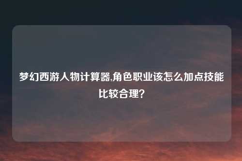 梦幻西游人物计算器,角色职业该怎么加点技能比较合理？