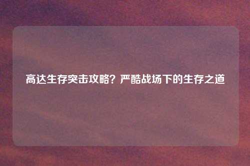 高达生存突击攻略？严酷战场下的生存之道