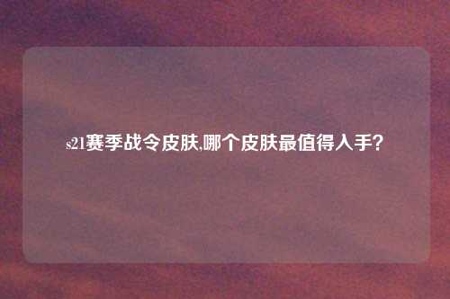 s21赛季战令皮肤,哪个皮肤最值得入手？