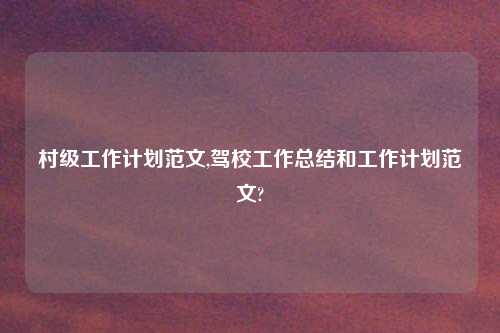 村级工作计划范文,驾校工作总结和工作计划范文?