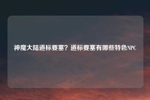 神魔大陆道标要塞？道标要塞有哪些特色NPC