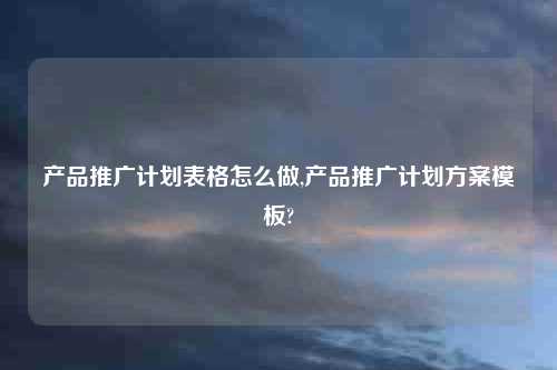 产品推广计划表格怎么做,产品推广计划方案模板?