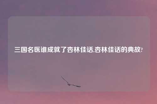 三国名医谁成就了杏林佳话,杏林佳话的典故?