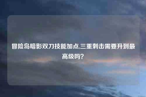 冒险岛暗影双刀技能加点,三重刺击需要升到最高级吗？