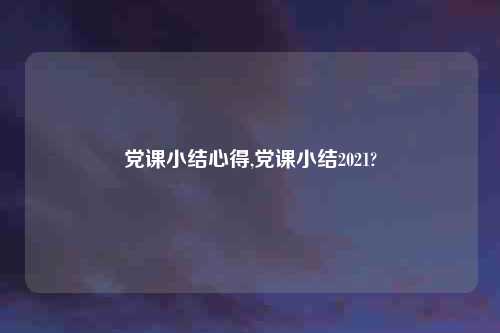 党课小结心得,党课小结2021?