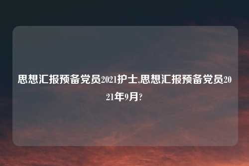 思想汇报预备党员2021护士,思想汇报预备党员2021年9月?