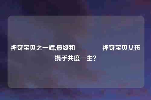 神奇宝贝之一辉,最终和 کدام神奇宝贝女孩携手共度一生？
