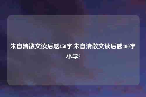 朱自清散文读后感450字,朱自清散文读后感400字小学?