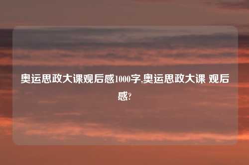 奥运思政大课观后感1000字,奥运思政大课 观后感?