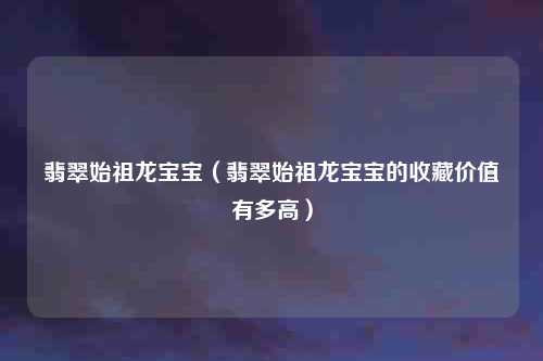 翡翠始祖龙宝宝（翡翠始祖龙宝宝的收藏价值有多高）