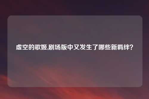虚空的歌姬,剧场版中又发生了哪些新羁绊？