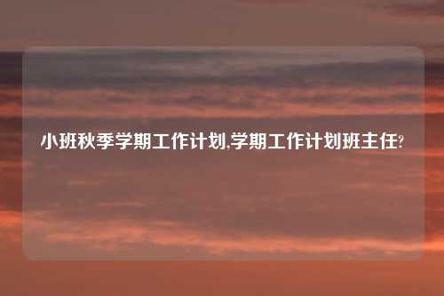 小班秋季学期工作计划,学期工作计划班主任?