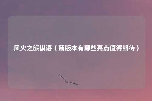 风火之旅棋语（新版本有哪些亮点值得期待）