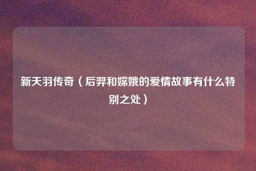 新天羽传奇(后羿和嫦娥的爱情故事有什么特别之处)