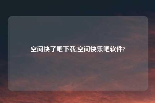 空间快了吧下载,空间快乐吧软件?