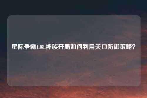 星际争霸1.08,神族开局如何利用关口防御策略？