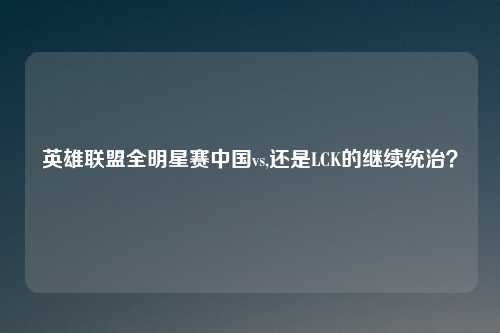 英雄联盟全明星赛中国vs,还是LCK的继续统治?