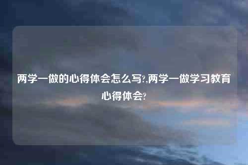 两学一做的心得体会怎么写?,两学一做学习教育心得体会?