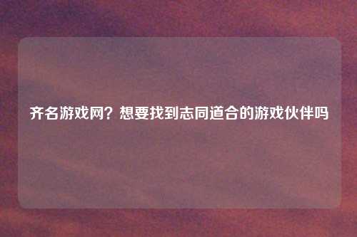 齐名游戏网？想要找到志同道合的游戏伙伴吗